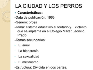 LA CIUDAD Y LOS PERROS
 Características:
-Data de publicación: 1963
-Género: prosa
-Tema: sistema educativo autoritario y violento
que se implanta en el Colegio Militar Leoncio
Prado
-Temas secundarios:
• El amor
• La hipocresía
• La sexualidad
• El militarismo
-Estructura: Dividida en dos partes.
 