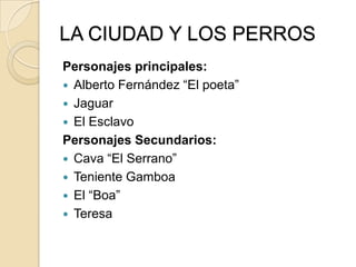 LA CIUDAD Y LOS PERROS
Personajes principales:
 Alberto Fernández “El poeta”
 Jaguar
 El Esclavo
Personajes Secundarios:
 Cava “El Serrano”
 Teniente Gamboa
 El “Boa”
 Teresa
 