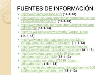 FUENTES DE INFORMACIÓN
 http://www.mvargasllosa.com (14-1-13)
 http://www.clubcultura.com/clubliteratura/clubescritor
es/vargasllosa/home.htm (14-1-13)
 http://www.mundolatino.org/cultura/vargasllosa/varg
asllosa.htm (14-1-13)
 http://es.wikipedia.org/wiki/Mario_Vargas_Llosa
(14-1-13)
 http://www.buenastareas.com/ensayos/Mario-
Vargas-Llosa-Su-Vida/877039.html (14-1-13)
 http://www.monografias.com/trabajos60/novela-
ciudad-perros/novela-ciudad-perros.shtml (18-1-13)
 http://www.slideshare.net/G3rr4R10/boom-
latinoamericano-2344520 (18-1-13)
 http://es.scribd.com/doc/17598010/boom-
latinoamericano (18-1-13)
 http://novelalaciudadylosperros.blogspot.com.es/200
7/08/personajes-del-libro.html (18-1-13)
 