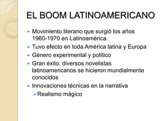 EL BOOM LATINOAMERICANO
 Movimiento literario que surgió los años
1960-1970 en Latinoamérica.
 Tuvo efecto en toda América latina y Europa
 Género experimental y político
 Gran éxito: diversos novelistas
latinoamericanos se hicieron mundialmente
conocidos
 Innovaciones técnicas en la narrativa
Realismo mágico
 