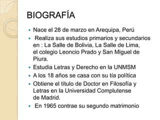 BIOGRAFÍA
 Nace el 28 de marzo en Arequipa, Perú
 Realiza sus estudios primarios y secundarios
en : La Salle de Bolivia, La Salle de Lima,
el colegio Leoncio Prado y San Miguel de
Piura.
 Estudia Letras y Derecho en la UNMSM
 A los 18 años se casa con su tía política
 Obtiene el título de Doctor en Filosofía y
Letras en la Universidad Complutense
de Madrid.
 En 1965 contrae su segundo matrimonio
 