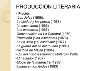 PRODUCCIÓN LITERARIA
 Ficción
-Los Jefes (1959).
-La ciudad y los perros (1963)
-La casa verde (1966)
-Los cachorros (1967)
-Conversación en La Catedral (1969)
-Pantaleón y las visitadoras (1973)
-La tía Julia y el escribidor (1977)
-La guerra del fin del mundo (1981)
-Historia de Mayta (1984)
-¿Quién mató a Palomino Molero? (1986)
-El hablador (1987)
-Elogio de la madrastra (1988)
-Lituma en los Andes (1993)
 