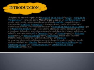 Jorge Mario Pedro Vargas Llosa (Arequipa, 28 de marzo de 1936), I marqués de
Vargas Llosa,1 2 conocido como Mario Vargas Llosa, es un escritor peruano, que
desde 1993 cuenta también con la nacionalidad española.3 Uno de los más
importantes novelistas y ensayistas contemporáneos, su obra ha cosechado
numerosos premios, entre los que destacan elPríncipe de Asturias de las Letras 1986
y el Nobel de Literatura 2010 —este último otorgado «por su cartografía de las
estructuras del poder y sus imágenes mordaces de la resistencia del individuo, su
rebelión y su derrota»—;4 5 6 el Cervantes (1994), el Planeta (1993), el Biblioteca
Breve (1963), el Rómulo Gallegos (1967), entre otros. Desde 2011 recibe el
tratamiento protocolar de Ilustrísimo Señor por ser marqués.
Al igual que otros autores latinoamericanos, ha participado en política, siendo
defensor de las ideas liberales. Fue candidato a la presidencia del Perú en las
elecciones de 1990 por lacoalición política de centroderecha Frente
Democrático (Fredemo).

 