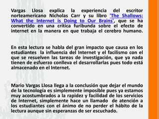 Vargas Llosa explica la experiencia del escritor
norteamericano Nicholas Carr y su libro 'The Shallows:
What the Internet is Doing to Our Brains', que se ha
convertido en una crítica furibunda sobre el efecto de
internet en la manera en que trabaja el cerebro humano.
En esta lectura se habla del gran impacto que causa en los
estudiantes la influencia del Internet y el facilismo con el
que se resuelven las tareas de investigación, que ya nada
tienen de esfuerzo conlleva el desarrollarlas pues todo está
almacenado en el Internet.
Mario Vargas Llosa llega a la conclusión que dejar el mundo
de la tecnología es simplemente imposible pues ya estamos
muy acostumbrados a la rapidez y facilidad de los servicios
de Internet, simplemente hace un llamado de atención a
los estudiantes con el ánimo de no perder el hábito de la
lectura aunque sin esperanzas de ser escuchado.
 