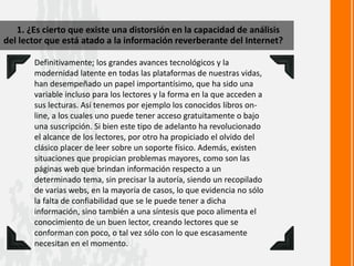 1. ¿Es cierto que existe una distorsión en la capacidad de análisis
del lector que está atado a la información reverberante del Internet?
Definitivamente; los grandes avances tecnológicos y la
modernidad latente en todas las plataformas de nuestras vidas,
han desempeñado un papel importantísimo, que ha sido una
variable incluso para los lectores y la forma en la que acceden a
sus lecturas. Así tenemos por ejemplo los conocidos libros on-
line, a los cuales uno puede tener acceso gratuitamente o bajo
una suscripción. Si bien este tipo de adelanto ha revolucionado
el alcance de los lectores, por otro ha propiciado el olvido del
clásico placer de leer sobre un soporte físico. Además, existen
situaciones que propician problemas mayores, como son las
páginas web que brindan información respecto a un
determinado tema, sin precisar la autoría, siendo un recopilado
de varias webs, en la mayoría de casos, lo que evidencia no sólo
la falta de confiabilidad que se le puede tener a dicha
información, sino también a una síntesis que poco alimenta el
conocimiento de un buen lector, creando lectores que se
conforman con poco, o tal vez sólo con lo que escasamente
necesitan en el momento.
 