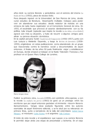 años inició su carrera literaria y periodística con el estreno del drama La
huida del Inca (1952), pieza de escaso éxito.
Poco después ingresó en la Universidad de San Marcos de Lima, donde
cursó estudios de literatura. Desempeñó múltiples trabajos para poder
vivir sin abandonar sus estudios: desde redactor de noticias en una
emisora de radio hasta registrador en el Cementerio General de Lima. En
1955, el escándalo que provocó al casarse clandestinamente con su tía
política Julia Urquidi (episodio que inspira la novela La tía Julia y el escribidor)
agravó aún más su situación, y hubo de recurrir a algunos amigos para
aliviar su penosa situación doméstica.
En la capital peruana fundó Cuadernos de Composición (1956-1957), junto con
Luis Loayza y Abelardo Oquendo, y luego la Revista de Literatura (1958-
1959), erigiéndose en estas publicaciones como abanderado de un grupo
que reaccionaba contra la narrativa social y documentalista de aquel
entonces. A finales de los años 50 pudo finalmente viajar y establecerse
en Europa, donde empezó a trabajar en la Radio Televisión Francesa y fue
profesor en el Queen Mary College de Londres.
Mario Vargas Llosa
Publicó su primera obra, Los jefes (1959), con veintitrés años apenas, y con
la novela La ciudad y los perros (1963) se ganó ya un prestigio entre los
escritores que por aquel entonces gestaban el inminente «boom» literario
iberoamericano. Vargas Llosa acabaría figurando entre los autores
esenciales de aquel fenómeno editorial, y se le situó por su relevancia en
primera línea, junto a narradores de la talla del colombiano Gabriel Garcia
Márquez, el mexicano Carlos Fuentes o el argentino Julio Cortázar.
El éxito de esta novela y el espaldarazo que supuso a su carrera literaria
le permitió dejar atrás una etapa de precariedad y bohemia. En el viejo
 