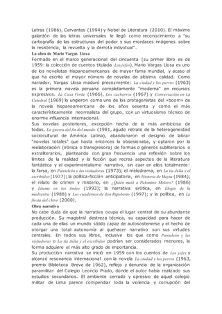 Letras (1986), Cervantes (1994) y Nobel de Literatura (2010). El máximo
galardón de las letras universales le llegó como reconocimiento a "su
cartografía de las estructuras del poder y sus mordaces imágenes sobre
la resistencia, la revuelta y la derrota individual".
La obra de Mario Vargas Llosa
Formado en el marco generacional del cincuenta (su primer libro es de
1959: la colección de cuentos titulada Los jefes), Mario Vargas Llosa es uno
de los novelistas hispanoamericanos de mayor fama mundial, y acaso el
que ha escrito el mayor número de novelas de altísima calidad. Como
narrador, Vargas Llosa maduró precozmente: La ciudad y los perros (1963)
es la primera novela peruana completamente "moderna" en recursos
expresivos. La Casa Verde (1966), Los cachorros (1967) y Conversación en La
Catedral (1969) lo ungieron como uno de los protagonistas del «boom» de
la novela hispanoamericana de los años sesenta y como el más
característicamente neorrealista del grupo, con un virtuosismo técnico de
enorme influencia internacional.
Sus novelas posteriores, excepción hecha de la más ambiciosa de
todas, La guerra del fin del mundo (1981, agudo retrato de la heterogeneidad
sociocultural de América Latina), abandonaron el designio de labrar
"novelas totales" que hasta entonces lo obsesionaba, y optaron por la
reelaboración (irónica o transgresora) de formas o géneros subliterarios o
extraliterarios, planteando con gran frecuencia una reflexión sobre los
límites de la realidad y la ficción que recrea aspectos de la literatura
fantástica y el experimentalismo narrativo, sin caer en ellos totalmente:
la farsa, en Pantaleón y las visitadoras (1973); el melodrama, en La tía Julia y el
escribidor (1977); la política-ficción anticipatoria, en Historia de Mayta (1984);
el relato de crimen y misterio, en ¿Quién mató a Palomino Molero? (1986)
y Lituma en los Andes (1993); la narrativa erótica, en Elogio de la
madrastra (1988) y Los cuadernos de don Rigoberto (1997); y la política, en La
fiesta del chivo (2000).
Obra narrativa
No cabe duda de que la narrativa ocupa el lugar central de su abundante
producción. Su magistral destreza técnica, su capacidad para hacer de
cada una de ellas un mundo sólido capaz de autosostenerse y el hecho de
otorgar una total autonomía al quehacer narrativo son sus virtudes
centrales. En todos sus libros, inclusive los que como Pantaleón y las
visitadoras o La tía Julia y el escribidor podrían ser considerados menores, la
forma adquiere el más alto grado de importancia.
Su producción narrativa se inició en 1959 con los cuentos de Los jefes y
alcanzó resonancia internacional con la novela La ciudad y los perros (1963,
premio Biblioteca Breve de 1962), reflejo y denuncia de la organización
paramilitar del Colegio Leoncio Prado, donde el autor había realizado sus
estudios secundarios. El ambiente cerrado y opresivo de aquel colegio
militar de Lima parece compendiar toda la violencia y corrupción del
 
