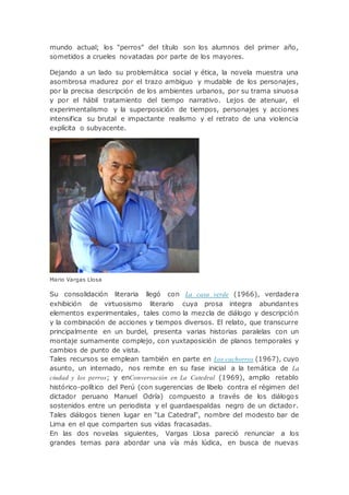 mundo actual; los "perros" del título son los alumnos del primer año,
sometidos a crueles novatadas por parte de los mayores.
Dejando a un lado su problemática social y ética, la novela muestra una
asombrosa madurez por el trazo ambiguo y mudable de los personajes,
por la precisa descripción de los ambientes urbanos, por su trama sinuosa
y por el hábil tratamiento del tiempo narrativo. Lejos de atenuar, el
experimentalismo y la superposición de tiempos, personajes y acciones
intensifica su brutal e impactante realismo y el retrato de una violencia
explícita o subyacente.
Mario Vargas Llosa
Su consolidación literaria llegó con La casa verde (1966), verdadera
exhibición de virtuosismo literario cuya prosa integra abundantes
elementos experimentales, tales como la mezcla de diálogo y descripción
y la combinación de acciones y tiempos diversos. El relato, que transcurre
principalmente en un burdel, presenta varias historias paralelas con un
montaje sumamente complejo, con yuxtaposición de planos temporales y
cambios de punto de vista.
Tales recursos se emplean también en parte en Los cachorros (1967), cuyo
asunto, un internado, nos remite en su fase inicial a la temática de La
ciudad y los perros; y enConversación en La Catedral (1969), amplio retablo
histórico-político del Perú (con sugerencias de libelo contra el régimen del
dictador peruano Manuel Odría) compuesto a través de los diálogos
sostenidos entre un periodista y el guardaespaldas negro de un dictador.
Tales diálogos tienen lugar en "La Catedral", nombre del modesto bar de
Lima en el que comparten sus vidas fracasadas.
En las dos novelas siguientes, Vargas Llosa pareció renunciar a los
grandes temas para abordar una vía más lúdica, en busca de nuevas
 