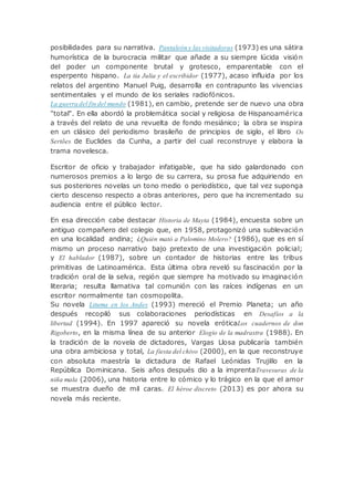 posibilidades para su narrativa. Pantaleón y las visitadoras (1973) es una sátira
humorística de la burocracia militar que añade a su siempre lúcida visión
del poder un componente brutal y grotesco, emparentable con el
esperpento hispano. La tía Julia y el escribidor (1977), acaso influida por los
relatos del argentino Manuel Puig, desarrolla en contrapunto las vivencias
sentimentales y el mundo de los seriales radiofónicos.
La guerra del fin del mundo (1981), en cambio, pretende ser de nuevo una obra
"total". En ella abordó la problemática social y religiosa de Hispanoamérica
a través del relato de una revuelta de fondo mesiánico; la obra se inspira
en un clásico del periodismo brasileño de principios de siglo, el libro Os
Sertões de Euclides da Cunha, a partir del cual reconstruye y elabora la
trama novelesca.
Escritor de oficio y trabajador infatigable, que ha sido galardonado con
numerosos premios a lo largo de su carrera, su prosa fue adquiriendo en
sus posteriores novelas un tono medio o periodístico, que tal vez suponga
cierto descenso respecto a obras anteriores, pero que ha incrementado su
audiencia entre el público lector.
En esa dirección cabe destacar Historia de Mayta (1984), encuesta sobre un
antiguo compañero del colegio que, en 1958, protagonizó una sublevación
en una localidad andina; ¿Quién mató a Palomino Molero? (1986), que es en sí
mismo un proceso narrativo bajo pretexto de una investigación policial;
y El hablador (1987), sobre un contador de historias entre las tribus
primitivas de Latinoamérica. Esta última obra reveló su fascinación por la
tradición oral de la selva, región que siempre ha motivado su imaginación
literaria; resulta llamativa tal comunión con las raíces indígenas en un
escritor normalmente tan cosmopolita.
Su novela Lituma en los Andes (1993) mereció el Premio Planeta; un año
después recopiló sus colaboraciones periodísticas en Desafíos a la
libertad (1994). En 1997 apareció su novela eróticaLos cuadernos de don
Rigoberto, en la misma línea de su anterior Elogio de la madrastra (1988). En
la tradición de la novela de dictadores, Vargas Llosa publicaría también
una obra ambiciosa y total, La fiesta del chivo (2000), en la que reconstruye
con absoluta maestría la dictadura de Rafael Leónidas Trujillo en la
República Dominicana. Seis años después dio a la imprentaTravesuras de la
niña mala (2006), una historia entre lo cómico y lo trágico en la que el amor
se muestra dueño de mil caras. El héroe discreto (2013) es por ahora su
novela más reciente.
 