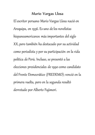 Mario Vargas Llosa
El escritor peruano Mario Vargas Llosa nació en
Arequipa, en 1936. Es uno de los novelistas
hispanoamericanos más importantes del siglo
XX, pero también ha destacado por su actividad
como periodista y por su participación en la vida
política de Perú. Incluso, se presentó a las
elecciones presidenciales de 1990 como candidato
del Frente Democrático (FREDEMO); venció en la
primera vuelta, pero en la segunda resultó
derrotado por Alberto Fujimori.
 