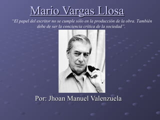 Mario Vargas LlosaMario Vargas Llosa
Por: Jhoan Manuel ValenzuelaPor: Jhoan Manuel Valenzuela
“El papel del escritor no se cumple sólo en la producción de la obra. También
debe de ser la conciencia crítica de la sociedad”.
 