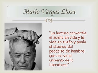 Mario Vargas Llosa

“La lectura convertía
el sueño en vida y la
vida en sueño y ponía
al alcance del
pedacito de hombre
que era yo el
universo de la
literatura.“

 