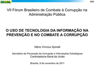CGU



VII Fórum Brasileiro de Combate à Corrupção na
            Administração Pública



O USO DE TECNOLOGIA DA INFORMAÇÃO NA
PREVENÇÃO E NO COMBATE A CORRUPÇÃO


                     Mário Vinícius Spinelli

  Secretário de Prevenção da Corrupção e Informações Estratégicas
                  Controladoria-Geral da União

                  Brasília, 8 de novembro de 2011
 