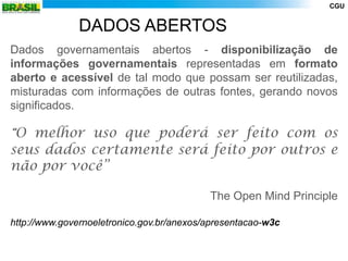 CGU


               DADOS ABERTOS
Dados governamentais abertos - disponibilização de
informações governamentais representadas em formato
aberto e acessível de tal modo que possam ser reutilizadas,
misturadas com informações de outras fontes, gerando novos
significados.

“O melhor uso que poderá ser feito com os
seus dados certamente será feito por outros e
não por você”

                                           The Open Mind Principle

http://www.governoeletronico.gov.br/anexos/apresentacao-w3c
 