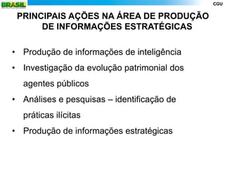 CGU


 PRINCIPAIS AÇÕES NA ÁREA DE PRODUÇÃO
      DE INFORMAÇÕES ESTRATÉGICAS

• Produção de informações de inteligência
• Investigação da evolução patrimonial dos
  agentes públicos
• Análises e pesquisas – identificação de
  práticas ilícitas
• Produção de informações estratégicas
 