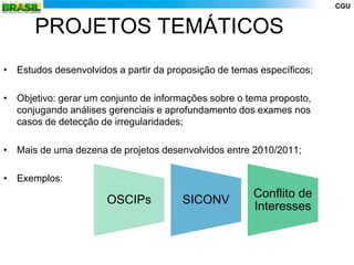 CGU


      PROJETOS TEMÁTICOS
• Estudos desenvolvidos a partir da proposição de temas específicos;

• Objetivo: gerar um conjunto de informações sobre o tema proposto,
  conjugando análises gerenciais e aprofundamento dos exames nos
  casos de detecção de irregularidades;

• Mais de uma dezena de projetos desenvolvidos entre 2010/2011;

• Exemplos:
                                                      Conflito de
                      OSCIPs           SICONV
                                                      Interesses
 
