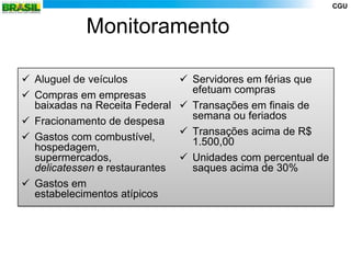CGU


            Monitoramento

 Aluguel de veículos            Servidores em férias que
                                  efetuam compras
 Compras em empresas
  baixadas na Receita Federal    Transações em finais de
                                  semana ou feriados
 Fracionamento de despesa
                                 Transações acima de R$
 Gastos com combustível,         1.500,00
  hospedagem,
  supermercados,                 Unidades com percentual de
  delicatessen e restaurantes     saques acima de 30%
 Gastos em
  estabelecimentos atípicos
 