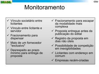 CGU


             Monitoramento

 Vínculo societário entre     Fracionamento para escapar
  licitantes                    da modalidade mais
                                complexa
 Vínculo entre licitante e
  servidor                     Proposta entregue antes da
                                publicação do edital
 Fracionamento para
  dispensar                    Registro da proposta em
                                dias não úteis
 Mais de um fornecedor
  "exclusivo"                  Possibilidade de competição
                                em inexigibilidades
 Desrespeito ao prazo
  mínimo para entrega de       Licitantes com endereço em
  proposta                      comum
                               Empresas recém-criadas
 