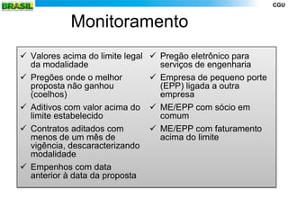 CGU


            Monitoramento
 Valores acima do limite legal    Pregão eletrônico para
  da modalidade                     serviços de engenharia
 Pregões onde o melhor            Empresa de pequeno porte
  proposta não ganhou               (EPP) ligada a outra
  (coelhos)                         empresa
 Aditivos com valor acima do      ME/EPP com sócio em
  limite estabelecido               comum
 Contratos aditados com           ME/EPP com faturamento
  menos de um mês de                acima do limite
  vigência, descaracterizando
  modalidade
 Empenhos com data
  anterior à data da proposta
 