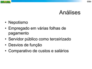 CGU




                             Análises
• Nepotismo
• Empregado em várias folhas de
  pagamento
• Servidor público como terceirizado
• Desvios de função
• Comparativo de custos e salários
 