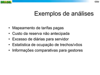 CGU




                Exemplos de análises

•   Mapeamento de tarifas pagas
•   Custo da reserva não antecipada
•   Excesso de diárias para servidor
•   Estatística de ocupação de trechos/vôos
•   Informações comparativas para gestores
 