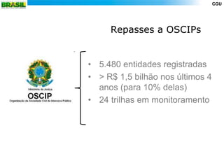 CGU




     Repasses a OSCIPs


• 5.480 entidades registradas
• > R$ 1,5 bilhão nos últimos 4
  anos (para 10% delas)
• 24 trilhas em monitoramento
 