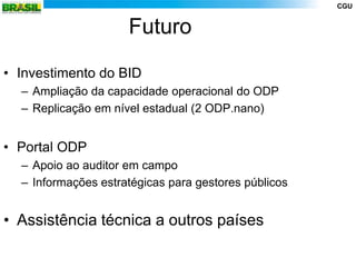 CGU


                     Futuro

• Investimento do BID
  – Ampliação da capacidade operacional do ODP
  – Replicação em nível estadual (2 ODP.nano)


• Portal ODP
  – Apoio ao auditor em campo
  – Informações estratégicas para gestores públicos


• Assistência técnica a outros países
 