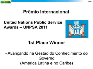 CGU




         Prêmio Internacional

United Nations Public Service
Awards – UNPSA 2011


           1st Place Winner

- Avançando na Gestão do Conhecimento do
                Governo
       (América Latina e no Caribe)
 