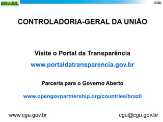 CGU




   CONTROLADORIA-GERAL DA UNIÃO



         Visite o Portal da Transparência
        www.portaldatransparencia.gov.br

            Parceria para o Governo Aberto

     www.opengovpartnership.org/countries/brazil


www.cgu.gov.br                          cgu@cgu.gov.br
 