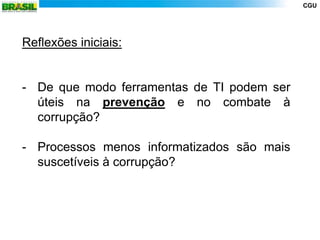 CGU




Reflexões iniciais:


- De que modo ferramentas de TI podem ser
  úteis na prevenção e no combate à
  corrupção?

- Processos menos informatizados são mais
  suscetíveis à corrupção?
 