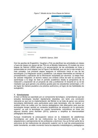 15
Figura 7: Modelo de las Cinco Etapas de Salmon
FUENTE: Salmon, 2004.
Con los aportes de Engeström, Vaughan y Fink se planifican las actividades en clases
y fuera de clases con apoyo de las TICs en el Modelo Salamanca. El modelo de cinco
etapas de Salmon (2004) aporta a la secuenciación de las actividades en línea y
presenciales en cinco etapas (ver la Figura 3 de MoSal), que van de lo más simple a lo
más complejo. Las primeras etapas aseguran la motivación hacia el uso de las
tecnologías y la integración social y académica. Las etapas intermedias se orientan al
procesamiento y aplicación de la información recopilada por alumnos. La etapa final,
de carácter integrador, el alumno realiza una síntesis crítica de todo su proceso de
aprendizaje a lo largo de todo el periodo académico desde la perspectiva de la
redacción y exposición de un proyecto de vida y profesional. El docente en su rol de
mediador que guía genera una práctica guiada para los estudiantes (andamiaje), a fin
de lograr de manera paulatina una práctica autónoma y el logro de las habilidades de
autogestión.
7. Conclusiones
Si bien el MoSal es soportado por un componente tecnológico, comprobamos que las
actuales tecnologías resultan rápidamente obsoletas, por tanto una conclusión
relevante es que con la implementación del MoSal no se trata de ganar una carrera
tecnológica delimitando usos particulares para cada tecnología, sino de realizar un
análisis crítico de cuáles son los marcos pedagógicos más adecuados para que las
tecnologías tengan sentido en contextos académicos de actuación en la educación
superior, ya que la tecnología en cuanto herramienta, coincidimos en línea con
algunos autores como Asinsten (2013), potencia o amplifica la intencionalidad
pedagógica del profesor.
Aunque inicialmente la preocupación estuvo en la instalación de plataformas
tecnológicas por parte de las instituciones (su funcionamiento técnico y las
adaptaciones y percepciones de los profesores y alumnos), hoy ya forman parte de la
estructura de las instituciones de educación superior con lo cual las preocupaciones
están transitando, se están moviendo hacia los aspectos metodológicos y pedagógicos
 