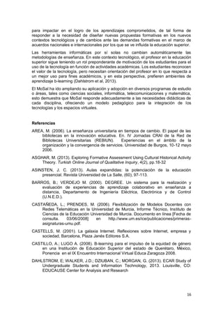 16
para impactar en el logro de los aprendizajes comprometidos, de tal forma de
responder a la necesidad de diseñar nuevas propuestas formativas en los nuevos
contextos tecnológicos y de cambios ante las demandas formativas en el marco de
acuerdos nacionales e internacionales por los que se ve influida la educación superior.
Las herramientas informáticas por sí solas no cambian automáticamente las
metodologías de enseñanza. En este contexto tecnológico, el profesor en la educación
superior sigue teniendo un rol preponderante de motivación de los estudiantes para el
uso de la tecnología en función de actividades académicas. Los estudiantes reconocen
el valor de la tecnología, pero necesitan orientación del profesor en lo que respecta a
un mejor uso para fines académicos, y en esta perspectiva, prefieren ambientes de
aprendizaje b-learning (Dahlstrom et al, 2013).
El MoSal ha ido ampliando su aplicación y adopción en diversos programas de estudio
o áreas, tales como ciencias sociales, informática, telecomunicaciones y matemática,
esto demuestra que MoSal responde adecuadamente a las necesidades didácticas de
cada disciplina, ofreciendo un modelo pedagógico para la integración de los
tecnologías y los espacios virtuales.
Referencias
AREA, M. (2006). La enseñanza universitaria en tiempos de cambio. El papel de las
bibliotecas en la innovación educativa. En. IV Jornadas CRAI de la Red de
Bibliotecas Universitarias (REBIUN). Experiencias en el ámbito de la
organización y la convergencia de servicios. Universidad de Burgos, 10-12 mayo
2006.
ASGHAR, M. (2013). Exploring Formative Assessment Using Cultural Historical Activity
Theory. Turkish Online Journal of Qualitative Inquiry, 4(2), pp.18-32
ASINSTEN, J. C. (2013). Aulas expandidas: la potenciación de la educación
presencial. Revista Universidad de La Salle, (60), 97-113.
BARROS, B.; VERDEJO M. (2000). DEGREE. Un sistema para la realización y
evaluación de experiencias de aprendizaje colaborativo en enseñanza a
distancia, Departamento de Ingeniería Eléctrica, Electrónica y de Control
(U.N.E.D.).
CASTAÑEDA, L.; PRENDES, M. (2006). Flexibilización de Modelos Docentes con
Redes Telemáticas en la Universidad de Murcia, Informe Técnico, Instituto de
Ciencias de la Educación Universidad de Murcia. Documento en línea [Fecha de
consulta. 03/06/2008] en http.//www.um.es/ice/publicaciones/primeras-
asignaturas-umu.pdf.
CASTELLS, M. (2001). La galaxia Internet. Reflexiones sobre Internet, empresa y
sociedad, Barcelona, Plaza Janés Editores S.A.
CASTILLO, A.; LUGO A. (2008). B-learning para el impulso de la equidad de género
en una Institución de Educación Superior del estado de Querétaro, México,
Ponencia en el IX Encuentro Internacional Virtual Educa Zaragoza 2008.
DAHLSTROM, E; WALKER, J.D.; DZIUBAN, C.; MORGAN, G. (2013). ECAR Study of
Undergraduate Students and Information Technology, 2013. Louisville, CO:
EDUCAUSE Center for Analysis and Research
 