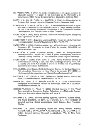 17
DE PABLOS PONS, J. (2012). El cambio metodológico en el espacio europeo de
educación superior y el papel de las tecnologías de la información y la
comunicación. RIED. Revista Iberoamericana de Educación a Distancia, 10(2).
DUART, J. M.; GIL, M.; PUJOL, M. y CASTAÑO, J. (2008). La Universidad en la
Sociedad Red. Usos de Internet en Educación Superior. Barcelona, Ariel.
EL-MOWAFY, A., KUHN, M.; SNOW, T. (2013). A blended learning approach in higher
education: a case study from surveying education. In Design, develop, evaluate:
the core of the learning environment. Proceedings of the 22nd Annual Teaching
Learning Forum, 7-8. February. Perth: Murdoch University.
ENGESTRÖM, Y. (2000). Activity theory as a framework for analyzing and redesigning
work; Ergonomics, vol. 43, Nº7.
ENGESTRÖM, Y. (2001). Expansive Learning at Work. Toward an activity theoretical
reconceptualization; Journal of Education and Work, Vol. 14, Nº1.
ENGESTRÖM, Y. (2008). Enriching activity theory without shortcuts. Interacting with
Computers, 20. Documento en línea [Fecha de consulta. 04/04/2009] en
www.sciencedirect.com.
ENGESTRÖM, Y. (2009). Expansive learning. Toward an activity-theoretical
reconceptualization, Chapter 4 en ILLERIS, K. (2009). Contemporary Theories of
Learning. Learning Theorists…In Their Own Words; United Kingdom, Routledge.
ENGESTRÖM, Y. (2010). From teams to knots. Activity-theoretical studies of
collaboration and learning at work. New York, Cambridge University Press.Fink,
D. (2008). Una Guía Auto-Dirigida al Diseño de Cursos para el Aprendizaje
Significativo: Universidad de Oklahoma.
FINK, D (2003): A Self-Directed Guide to Designing Courses for Significant Learning.
Fink Associates. Documento en línea [Fecha de consulta: 21/11/2009] en
http://www.deefinkandassociates.com/GuidetoCourseDesignAug05.pdf
FALCONER, I., LITTLEJOHN, A. (2007). Designing for blended learning, sharing and
reuse; Journal of Further and Higher Education Vol. 31, Nº 1.
GARCÍA DEL DUJO, Á. G., MARTÍN GARCÍA, A. V. (2009). Caracterización
pedagógica de los entornos virtuales de aprendizaje. Teoría de la Educación.
Revista Interuniversitaria, 14.
GEORGE-PALILONIS, F.; FILAK, V. (2009). Blended Learning in the Visual
Communications Classroom. Student Reflections on a Multimedia Course,
Electronic Journal of e-Learning Volume 7 Issue 3.
GRAHAM, C.R. (2006). Blended learning systems. Definition, current trends,
and future directions, en Bonk, C.J.; Graham, C.R., The handbook of
blended learning. Global perspectives, local designs. San Francisco.
Pfeiffer.
GRAHAM, C.R. (2014). Developing model and theory blended learning
research. Cap. 2 en PICCIANO, A. G., DZIUBAN, C. D., GRAHAM, C. R.
(Eds.). Blended learning: Research perspectives. (Vol. 2). New York.
Routledge.
 