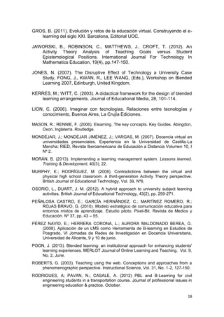 18
GROS, B. (2011). Evolución y retos de la educación virtual. Construyendo el e-
learning del siglo XXI. Barcelona, Editorial UOC.
JAWORSKI, B., ROBINSON, C., MATTHEWS, J., CROFT, T. (2012). An
Activity Theory Analysis of Teaching Goals versus Student
Epistemological Positions. International Journal For Technology In
Mathematics Education, 19(4), pp.147-150.
JONES, N. (2007). The Disruptive Effect of Technology a University Case
Study, FONG, J., KWAN, R., LEE WANG, (Eds.), Workshop on Blended
Learning 2007, Edinburgh, United Kingdom.
KERRES, M.; WITT, C. (2003). A didactical framework for the design of blended
learning arrangements. Journal of Educational Media, 28, 101-114.
LION, C. (2006). Imaginar con tecnologías. Relaciones entre tecnologías y
conocimiento, Buenos Aires, La Crujía Ediciones.
MASON, R.; RENNIE, F. (2006). Elearning. The key concepts. Key Guides. Abingdon,
Oxon, Inglaterra. Routledge.
MONDÉJAR, J.; MONDÉJAR JIMÉNEZ, J.; VARGAS, M. (2007). Docencia virtual en
universidades presenciales. Experiencia en la Universidad de Castilla-La
Mancha; RIED, Revista Iberoamericana de Educación a Distancia Volumen 10, I
Nº 2.
MORÁN, B. (2013). Implementing a learning management system. Lessons learned.
Training & Development, 40(3), 22.
MURPHY, E.; RODRÍGUEZ, M. (2008). Contradictions between the virtual and
physical high school classroom. A third-generation Activity Theory perspective.
British Journal of Educational Technology, Vol. 39, Nº6.
OSORIO, L., DUART, J. M. (2012). A hybrid approach to university subject learning
activities. British Journal of Educational Technology, 43(2), pp. 259-271.
PEÑALOSA CASTRO, E.; GARCÍA HERNÁNDEZ, C.; MARTÍNEZ ROMERO, R.;
ROJAS BRAVO, G. (2010). Modelo estratégico de comunicación educativa para
entornos mixtos de aprendizaje. Estudio piloto. Pixel-Bit. Revista de Medios y
Educación. Nº 37, pp. 43 – 55.
PÉREZ NAVÍO, E.; HERRERA CORONA, L.; AURORA MALDONADO BEREA, G.
(2008). Aplicación de un LMS como Herramienta de B-learning en Estudios de
Posgrado, VI Jornadas de Redes de Investigación en Docencia Universitaria,
Universidad de Alicante, 9 y 10 de junio.
POON, J. (2013). Blended learning: an institutional approach for enhancing students'
learning experiences. MERLOT Journal of Online Learning and Teaching. Vol. 9,
No. 2, June.
ROBERTS, G. (2003). Teaching using the web. Conceptions and approaches from a
phenomenographic perspective. Instructional Science, Vol. 31, No. 1-2, 127-150.
RODRIGUES, A; PAVAN, N.; CASALE, A. (2012) PBL and B-Learning for civil
engineering students in a transportation course. Journal of professional issues in
engineering education & practice. October.
 