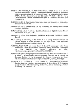 19
RUIZ, C.; MAS TORELLÓ, O.; TEJADA FERNÁNDEZ, J. (2008). El uso de un entorno
virtual en la enseñanza superior. Una experiencia en los estudios de pedagogía
de la Universitat Autònoma de Barcelona (UAB) y la Universitat Rovira i Virgili
(URV), Revista Iberoamericana de Educación Nº 46/3 – 25 de mayo,
Organización de Estados Iberoamericanos para la Educación, la Ciencia y la
Cultura (OEI).
SALMON, G. (2004). E-actividades. Factor clave para una formación en línea activa,
Barcelona, Editorial UOC.
SALMON, G. (2011). E-moderating. The key to teaching and learning online, United
Kingdom, Routledge.
SAM, C. (2012). Activity Theory and Qualitative Research in Digital Domains. Theory
Into Practice, 51(2), pp. 83-90.
SANDARS, J. (2005). An activity theory perspective, Work Based Learning in Primary
Care, 3.
SO, L. (2013). A case study on the effects of an l2 writing instructional model for
blended learning in higher education. TOJET: The Turkish Online Journal of
Educational Technology. October, volume 12.
VÁSQUEZ, M. (2011). Modelo para el Diseño de E-actividades de apoyo a las clases
presenciales. Centro de Enseñanza Aprendizaje (CEA), Universidad Tecnológica
de Chile INACAP, La Serena. Documento en línea:
http://www.merlot.org/merlot/viewMaterial.htm?id=616236.
VAUGHAN, N. (2010). Designing for a blended community of inquiry.En Joutsenvirta, T
Y Myyry, L. (eds.) Blended learning in Finland.Publicado por la Facultad de
Ciencias Sociales de la Universidad de Helsinki. Documento en línea:
http.//www.helsinki.fi/valtiotieteellinen/julkaisut/blended_learning_Finland.pdf
WENGER, M., S., FERGUSON, C. (2006). Chapter 6. A Learning Ecology Model For
Blended Learning from Sun Microsoftsystems, In C. J. Bonk, C. R. Graham
(eds.). Handbook of blended learning. Global Perspectives, local designs. Pfeiffer
Publishing, San Francisco, CA.
 