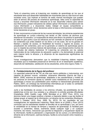 3
Tanto el e-learning como el b-learning son modelos de aprendizaje en los que el
estudiante tiene que desarrollar habilidades tan importantes para su vida futura en esta
sociedad como, que implican el dominio de estas mismas tecnologías que pueden
estar al servicio del proceso de enseñanza aprendizaje, tales como la capacidad de
buscar y encontrar información relevante en la red; desarrollar criterios para valorar
esa información, poseer indicadores de calidad; aplicar información a la elaboración de
nueva información y a situaciones reales; trabajar en equipo compartiendo y
elaborando información; tomar decisiones sobre la base a informaciones contrastadas;
tomar decisiones en grupo.
Si bien reconocemos el potencial de las nuevas tecnologías, las primeras experiencias
de aprendizaje en cursos e-learning han tenido un alto número de alumnos que
abandonan los estudios. La incapacidad de éstos para llevar a la práctica lo aprendido,
se debe en gran parte a que los esfuerzos se han centrado en plasmar en la pantalla
los contenidos que antes estaban en los libros o en las aulas. Así se ha ganado en
libertad y rapidez de acceso, en flexibilidad de horarios y lugares de acceso, en
actualización de contenidos, pero se ha generado un sistema de aprendizaje pasivo
que no respeta las premisas básicas del aprendizaje, y que desaprovecha muchas de
las virtudes del sistema tradicional. El b-learning es coherente con los valores
tradicionales de las instituciones de educación superior y ha demostrado el potencial
para mejorar tanto la eficacia y la eficiencia de las experiencias significativas de
aprendizaje.
Varias investigaciones demuestran que la modalidad b-learning obtiene mejores
resultados que la modalidad presencial en términos de en el desempeño académico,
desarrollo de habilidades, satisfacción de los estudiantes, entre otros logros (Tabla 1).
2. Fortalecimiento de la figura del profesor
La capacidad potencial de las TIC es más que meros artefactos o instrumentos, son
capaces de generar nuevos, contextos, escenarios diferentes (García del Dujo y
Martín, 2009), entornos de aprendizaje, adaptados a las características y niveles de
las personas en formación aporta su carácter como mediadores en los procesos de
aprendizaje e incluso sus posibilidades para modificar la interactividad generada (De
Pablos, 2007), sin embargo las herramientas informáticas por sí solas no cambiarán
automáticamente las metodologías de enseñanza.
Junto a las facilidades de acceso a los entornos virtuales, las posibilidades de las
plataformas on-line son muy variadas y su utilización no entraña grandes dificultades
(Castañeda, 2006; Castillo, Lugo, 2008; Mondéjar et al, 2007; Poon, 2013). Los
alumnos tienen una imagen positiva y tienden a mejorarla debido a que les facilita el
trabajo grupal, el registro de la información y el refuerzo de los contenidos (Rodrigues,
Pavan y Casales, 2012; Ruiz, 2008; So, 2013). En los resultados de sus
investigaciones de experiencias b-learning, Pérez Navío et al (2008) y Poon (2013)
concluyen que los estudiantes resaltan la sencillez de su aprendizaje y uso, así como
la versatilidad en el manejo de tiempos y espacios de aprendizaje, la facilidad para
acceder a contenidos, tareas, exámenes desde cualquier lugar y en cualquier
momento. Así mismo, mencionan que permite la integración y recuperación rápida de
la información, facilita la planeación y organización de los cursos y la administración
eficiente de la información, optimiza tiempos, facilita la comunicación entre maestros y
alumnos.
 