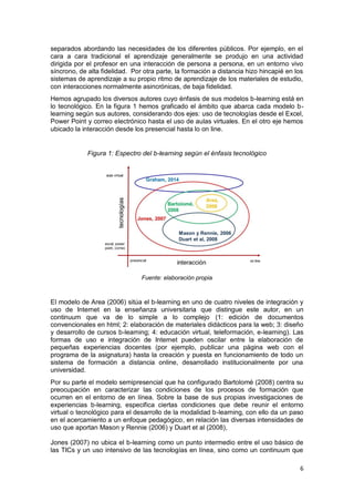 6
separados abordando las necesidades de los diferentes públicos. Por ejemplo, en el
cara a cara tradicional el aprendizaje generalmente se produjo en una actividad
dirigida por el profesor en una interacción de persona a persona, en un entorno vivo
síncrono, de alta fidelidad. Por otra parte, la formación a distancia hizo hincapié en los
sistemas de aprendizaje a su propio ritmo de aprendizaje de los materiales de estudio,
con interacciones normalmente asincrónicas, de baja fidelidad.
Hemos agrupado los diversos autores cuyo énfasis de sus modelos b-learning está en
lo tecnológico. En la figura 1 hemos graficado el ámbito que abarca cada modelo b-
learning según sus autores, considerando dos ejes: uso de tecnologías desde el Excel,
Power Point y correo electrónico hasta el uso de aulas virtuales. En el otro eje hemos
ubicado la interacción desde los presencial hasta lo on line.
Figura 1: Espectro del b-learning según el énfasis tecnológico
Fuente: elaboración propia
El modelo de Area (2006) sitúa el b-learning en uno de cuatro niveles de integración y
uso de Internet en la enseñanza universitaria que distingue este autor, en un
continuum que va de lo simple a lo complejo (1: edición de documentos
convencionales en html; 2: elaboración de materiales didácticos para la web; 3: diseño
y desarrollo de cursos b-learning; 4: educación virtual, teleformación, e-learning). Las
formas de uso e integración de Internet pueden oscilar entre la elaboración de
pequeñas experiencias docentes (por ejemplo, publicar una página web con el
programa de la asignatura) hasta la creación y puesta en funcionamiento de todo un
sistema de formación a distancia online, desarrollado institucionalmente por una
universidad.
Por su parte el modelo semipresencial que ha configurado Bartolomé (2008) centra su
preocupación en caracterizar las condiciones de los procesos de formación que
ocurren en el entorno de en línea. Sobre la base de sus propias investigaciones de
experiencias b-learning, especifica ciertas condiciones que debe reunir el entorno
virtual o tecnológico para el desarrollo de la modalidad b-learning, con ello da un paso
en el acercamiento a un enfoque pedagógico, en relación las diversas intensidades de
uso que aportan Mason y Rennie (2006) y Duart et al (2008),
Jones (2007) no ubica el b-learning como un punto intermedio entre el uso básico de
las TICs y un uso intensivo de las tecnologías en línea, sino como un continuum que
 