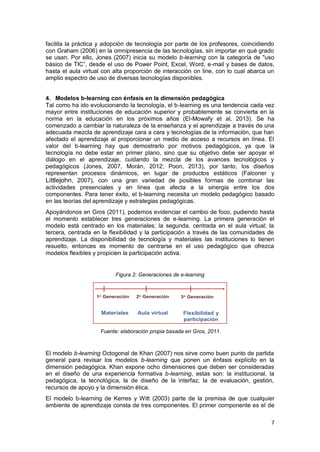 7
facilita la práctica y adopción de tecnología por parte de los profesores, coincidiendo
con Graham (2006) en la omnipresencia de las tecnologías, sin importar en qué grado
se usan. Por ello, Jones (2007) inicia su modelo b-learning con la categoría de "uso
básico de TIC”, desde el uso de Power Point, Excel, Word, e-mail y bases de datos,
hasta el aula virtual con alta proporción de interacción on line, con lo cual abarca un
amplio espectro de uso de diversas tecnologías disponibles.
4. Modelos b-learning con énfasis en la dimensión pedagógica
Tal como ha ido evolucionando la tecnología, el b-learning es una tendencia cada vez
mayor entre instituciones de educación superior y probablemente se convierta en la
norma en la educación en los próximos años (El-Mowafy et al, 2013). Se ha
comenzado a cambiar la naturaleza de la enseñanza y el aprendizaje a través de una
adecuada mezcla de aprendizaje cara a cara y tecnologías de la información, que han
afectado el aprendizaje al proporcionar un medio de acceso a recursos en línea. El
valor del b-learning hay que demostrarlo por motivos pedagógicos, ya que la
tecnología no debe estar en primer plano, sino que su objetivo debe ser apoyar el
diálogo en el aprendizaje, cuidando la mezcla de los avances tecnológicos y
pedagógicos (Jones, 2007, Morán, 2012; Poon, 2013), por tanto, los diseños
representan procesos dinámicos, en lugar de productos estáticos (Falconer y
Littlejohn, 2007), con una gran variedad de posibles formas de combinar las
actividades presenciales y en línea que afecta a la sinergia entre los dos
componentes. Para tener éxito, el b-learning necesita un modelo pedagógico basado
en las teorías del aprendizaje y estrategias pedagógicas.
Apoyándonos en Gros (2011), podemos evidenciar el cambio de foco, pudiendo hasta
el momento establecer tres generaciones de e-learning. La primera generación el
modelo está centrado en los materiales; la segunda, centrada en el aula virtual; la
tercera, centrada en la flexibilidad y la participación a través de las comunidades de
aprendizaje. La disponibilidad de tecnología y materiales las instituciones lo tienen
resuelto, entonces es momento de centrarse en el uso pedagógico que ofrezca
modelos flexibles y propicien la participación activa.
Figura 2: Generaciones de e-learning
Fuente: elaboración propia basada en Gros, 2011
El modelo b-learning Octogonal de Khan (2007) nos sirve como buen punto de partida
general para revisar los modelos b-learning que ponen un énfasis explícito en la
dimensión pedagógica. Khan expone ocho dimensiones que deben ser consideradas
en el diseño de una experiencia formativa b-learning, estas son: la institucional, la
pedagógica, la tecnológica, la de diseño de la interfaz, la de evaluación, gestión,
recursos de apoyo y la dimensión ética.
El modelo b-learning de Kerres y Witt (2003) parte de la premisa de que cualquier
ambiente de aprendizaje consta de tres componentes. El primer componente es el de
 