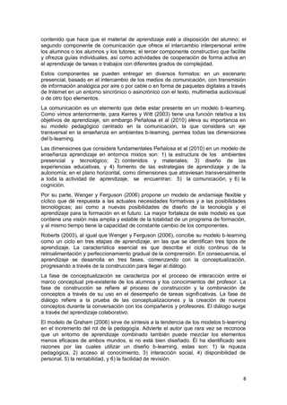 8
contenido que hace que el material de aprendizaje esté a disposición del alumno; el
segundo componente de comunicación que ofrece el intercambio interpersonal entre
los alumnos o los alumnos y los tutores; el tercer componente constructivo que facilite
y ofrezca guías individuales, así como actividades de cooperación de forma activa en
el aprendizaje de tareas o trabajos con diferentes grados de complejidad.
Estos componentes se pueden entregar en diversos formatos: en un escenario
presencial, basado en el intercambio de los medios de comunicación, con transmisión
de información analógica por aire o por cable o en forma de paquetes digitales a través
de Internet en un entorno sincrónico o asincrónico con el texto, multimedia audiovisual
o de otro tipo elementos.
La comunicación es un elemento que debe estar presente en un modelo b-learning.
Como vimos anteriormente, para Kerres y Witt (2003) tiene una función relativa a los
objetivos de aprendizaje, sin embargo Peñalosa et al (2010) eleva su importancia en
su modelo pedagógico centrado en la comunicación, la que considera un eje
transversal en la enseñanza en ambientes b-learning, permea todas las dimensiones
del b-learning.
Las dimensiones que considera fundamentales Peñalosa et al (2010) en un modelo de
enseñanza aprendizaje en entornos mixtos son: 1) la estructura de los ambientes
presencial y tecnológico; 2) contenidos y materiales; 3) diseño de las
experiencias educativas, y 4) fomento de las estrategias de aprendizaje y de la
autonomía; en el plano horizontal, como dimensiones que atraviesan transversalmente
a toda la actividad de aprendizaje, se encuentran: 5) la comunicación, y 6) la
cognición.
Por su parte, Wenger y Ferguson (2006) propone un modelo de andamiaje flexible y
cíclico que dé respuesta a las actuales necesidades formativas y a las posibilidades
tecnológicas; así como a nuevas posibilidades de diseño de la tecnología y el
aprendizaje para la formación en el futuro. La mayor fortaleza de este modelo es que
contiene una visión más amplia y estable de la totalidad de un programa de formación,
y al mismo tiempo tiene la capacidad de constante cambio de los componentes.
Roberts (2003), al igual que Wenger y Ferguson (2006), concibe su modelo b-learning
como un ciclo en tres etapas de aprendizaje, en las que se identifican tres tipos de
aprendizaje. La característica esencial es que describe el ciclo continuo de la
retroalimentación y perfeccionamiento gradual de la comprensión. En consecuencia, el
aprendizaje se desarrolla en tres fases, comenzando con la conceptualización,
progresando a través de la construcción para llegar al diálogo.
La fase de conceptualización se caracteriza por el proceso de interacción entre el
marco conceptual pre-existente de los alumnos y los conocimientos del profesor. La
fase de construcción se refiere al proceso de construcción y la combinación de
conceptos a través de su uso en el desempeño de tareas significativas. La fase de
diálogo refiere a la prueba de las conceptualizaciones y la creación de nuevos
conceptos durante la conversación con los compañeros y profesores. El diálogo surge
a través del aprendizaje colaborativo.
El modelo de Graham (2006) sirve de síntesis a la tendencia de los modelos b-learning
en el incremento del rol de la pedagogía. Advierte el autor que rara vez se reconoce
que un entorno de aprendizaje combinado también puede mezclar los elementos
menos eficaces de ambos mundos, si no está bien diseñado. Él ha identificado seis
razones por las cuales utilizar un diseño b-learning, estas son: 1) la riqueza
pedagógica, 2) acceso al conocimiento, 3) interacción social, 4) disponibilidad de
personal, 5) la rentabilidad, y 6) la facilidad de revisión.
 