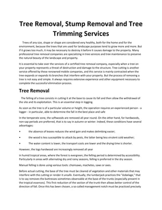 Tree Removal, Stump Removal and Tree
Trimming Services
Trees of any size, shape or shape are considered very healthy, both for the home and for the
environment, because the trees that are used for landscape purposes tend to grow more and more. But
if it grows too much, it may be necessary to destroy it before it causes damage to the property. Many
professional tree removal companies are specializing in tree services and tree maintenance to preserve
the natural beauty of the landscape and property.
It is essential to take over the services of a certified tree removal company, especially when a tree on
your property represents a threat of destruction and damage to the structure. Tree cutting is another
service offered by these renowned mobile companies, and this service is mainly contracted when the
tree expands or expands its branches that interfere with your property. But the process of removing a
tree is not easy and simple. It always requires extensive experience and other equipment necessary to
complete the successful elimination process.
Tree Removal
The felling of a tree consists in cutting it at the base to cause its fall and then allow the withdrawal of
the site and its exploitation. This is an essential step in logging.
As soon as the tree is of a particular volume or height, the operation requires an experienced person - a
logger - in particular, able to determine the fall in the best place and safe
In the temperate zone, the softwoods are removed all year round. On the other hand, for hardwoods,
non-sap periods are preferred, that is to say in autumn or winter. Indeed, these conditions have several
advantages:
• the absence of leaves reduces the wind gain and makes delimbing easier;
• the wood is less susceptible to attack by pests, the latter being less virulent cold weather;
• The water content is lower, the transport costs are lower and the drying time is shorter.
However, the logs hardwood are increasingly removed all year
In humid tropical areas, where the forest is evergreen, the felling period is determined by accessibility.
Particularly in areas with alternating dry and rainy seasons, felling is preferred in the dry season.
Manual felling is done using various tools: chainsaws, machetes, saws or axes.
Before actual cutting, the base of the tree must be cleared of vegetation and other materials that may
interfere with the cutting or render it unsafe. Eventually, the lumberjack practices the "éobelage," that
is to say removes the buttresses sometimes observable at the base of the trunks (especially present in
the tropical essences). This first reduction of the section of the trunk then allows better control of the
direction of fall. Once this has been chosen, a so-called management notch must be practiced precisely
 