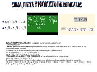 SUMA Y RECTA DE RADICALES: para poder sumar radicales, estos tienen
Que ser semejantes.
La suma y resta de radicales semejantes es otro radical semejante cuyo coeficiente es la suma o resta de los
coeficientes de los radicales.
En ciertos casos, tenemos que simplificar algunas raíces para poder sumarlas:
√27 + 5 √3 - √300= 3 √3 + 5 √3 – 10 √3= -2 √3
√32 + √392 - √200 =4 √2 + 14 √2 -10 √2= 8 √2
PRODUCTO DEL COCIENTE DE RADICALES: si los radicales tienen el mismo índice:
exp. n √ a · exp. n √ b =exp. n √ a · b
Si los radicales no tienen el mismo índice, reduciremos a índice común para poder efectuar la operación:
√2 · exp. 3 √2 exp. 2 · exp. 6 √ 2 exp. 5= exp. 6 √2 exp. 3 · exp. 6 √2 exp. 4 · exp. 6 √2 exp. 5= exp. 6 √2 exp. 3 · 2 exp.
4 · 2 exp. 5= exp. 6 √2 exp. 12= 2 exp. 2= 4
 
