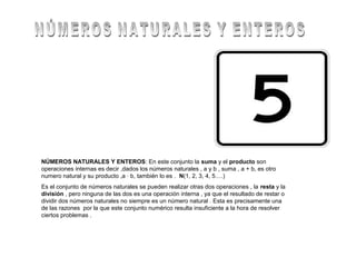 NÚMEROS NATURALES Y ENTEROS: En este conjunto la suma y el producto son
operaciones internas es decir ,dados los números naturales , a y b , suma , a + b, es otro
numero natural y su producto ,a · b, también lo es . N(1, 2, 3, 4, 5….)
Es el conjunto de números naturales se pueden realizar otras dos operaciones , la resta y la
división , pero ninguna de las dos es una operación interna , ya que el resultado de restar o
dividir dos números naturales no siempre es un número natural . Esta es precisamente una
de las razones por la que este conjunto numérico resulta insuficiente a la hora de resolver
ciertos problemas .
 