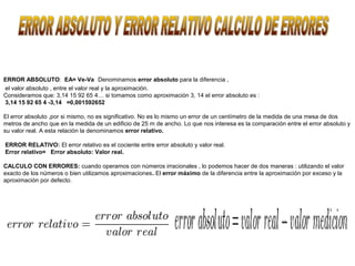 ERROR ABSOLUTO: EA= Ve-Va Denominamos error absoluto para la diferencia ,
el valor absoluto , entre el valor real y la aproximación.
Consideramos que: 3,14 15 92 65 4… si tomamos como aproximación 3, 14 el error absoluto es :
3,14 15 92 65 4 -3,14 =0,001592652

El error absoluto ,por si mismo, no es significativo. No es lo mismo un error de un centímetro de la medida de una mesa de dos
metros de ancho que en la medida de un edificio de 25 m de ancho. Lo que nos interesa es la comparación entre el error absoluto y
su valor real. A esta relación la denominamos error relativo.

ERROR RELATIVO: El error relativo es el cociente entre error absoluto y valor real.
Error relativo= Error absoluto: Valor real.

CALCULO CON ERRORES: cuando operamos con números irracionales , lo podemos hacer de dos maneras : utilizando el valor
exacto de los números o bien utilizamos aproximaciones. El error máximo de la diferencia entre la aproximación por exceso y la
aproximación por defecto.
 
