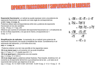 Exponente fraccionario: un radical se puede expresar como una potencia de
exponente fraccionario, de acuerdo con esta regla de correspondencia:
a m/n = exp. n√a exp. m.
Podemos utilizar esta correspondencia entre raíz y potencia de exponente
fraccionario en los dos sentidos:
5 exp. √7 exp. 2 = 7 exp. 2/5
Observa que cuando el numerador del exponente fraccionario es 1, el radicando de
la raíz no lleva exponente, o lo que es lo mismo, el exponente es 1:
3 exp. ½ = √3


Simplificación de radicales : la expresión de un radical como potencia de
exponente fraccionario nos ayuda a simplificar las raíces. Consideramos m el
exponente del radicando, y n el índice de la raíz.
exp. n √ a exp. m.
 Podemos obtener una raíz mas sencilla en los siguientes casos:
-Si m es menor que n y el cociente m/n se pude simplificar:
exp. 4 √7 exp. 2 = √ 7, puesto que 2/4 = ½
-Si m es igual que n, obtenemos una raíz exacta:
exp. 3 √2 exp. 3 = 2 3/3= 2
-Si m es mayor que n, podemos extraer factores. Para hacerlo, dividimos m/n. el
cociente es el exponente del termino que extraemos de la raíz , y el resto es el
exponente del numero que dejamos en la raíz:
exp. 4 √5 exp. 10 = 5 10/4= 5 8/4 +2/4 5 8/4 · 5 2/4= 5 exp. 2 · 5 ½ = 5 exp. 2 · √5
 