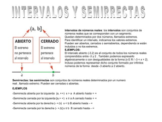 Intervalos de números reales: los intervalos son conjuntos de
                                            números reales que se corresponden con un segmento.
                                            Quedan determinados por dos números, llamados extremos.
                                            Para identificar un intervalo, indicamos los valores extremos.
                                            Pueden ser abiertos, cerrados o semiabiertos, dependiendo si están
                                            incluidos o no los extremos.
                                            EJEMPLOS:
                                            El intervalo abierto (-3,2) es el conjunto de todos los números reales
                                            comprendidos entre -3 y 2 . También podemos expresarlo
                                            algebraicamente o con desigualdades de la forma {x E R / -3 < x > 2}.
                                            Incluso podemos representar dicho conjunto formado por infinitos
                                            números de la forma desde -3 abierto a 2 abierto.




Semirrectas: las semirrectas son conjuntos de números reales determinados por un numero
real , llamado extremo. Pueden ser cerradas o abiertas.
EJEMPLOS
-Semirrecta abierta por la izquierda (a, +∞) x > a A abierto hasta + ∞
-Semirrecta cerrada por la izquierda [a,+ ∞) x ≥ a A cerrado hasta + ∞
-Semirrecta abierta por la derecha (- ∞,b) x < b B abierto hasta - ∞
-Semirrecta cerrada por la derecha (- ∞,b] x ≤ b B cerrado hasta - ∞
 