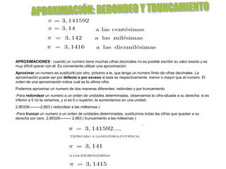 APROXIMACIONES : cuando un numero tiene muchas cifras decimales no es posible escribir su valor exacto y es
muy difícil operar con él. Es conveniente utilizar una aproximación.
Aproximar un numero es sustituirlo por otro, próximo a le, que tenga un numero finito de cifras decimales. La
aproximación puede ser por defecto o por exceso si esta es respectivamente, menor o mayor que el numero. El
orden de una aproximación indica cual es la ultima cifra.
Podemos aproximar un numero de dos maneras diferentes: redondeo y por truncamiento
-Para redondear un numero a un orden de unidades determinadas, observamos la cifra situada a su derecha: si es
inferior a 5 no la variamos, y si es 5 o superior, la aumentamos en una unidad.
2,86339---------2,863 ( redondear a las milésimas )
-Para truncar un numero a un orden de unidades determinadas, sustituimos todas las cifras que quedan a su
derecha por cero. 2,86339--------- 2,863 ( truncamiento a las milésimas )
 