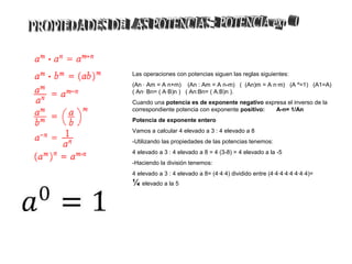 Las operaciones con potencias siguen las reglas siguientes:
(An · Am = A n+m) (An : Am = A n-m) ( (An)m = A n·m) (A º=1) (A1=A)
( An· Bn= ( A·B)n ) ( An:Bn= ( A:B)n ).
Cuando una potencia es de exponente negativo expresa el inverso de la
correspondiente potencia con exponente positivo: A-n= 1/An
Potencia de exponente entero
Vamos a calcular 4 elevado a 3 : 4 elevado a 8
-Utilizando las propiedades de las potencias tenemos:
4 elevado a 3 : 4 elevado a 8 = 4 (3-8) = 4 elevado a la -5
-Haciendo la división tenemos:
4 elevado a 3 : 4 elevado a 8= (4·4·4) dividido entre (4·4·4·4·4·4·4·4)=
¼ elevado a la 5
 