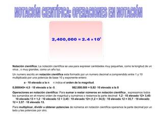 Notación científica: La notación científica se usa para expresar cantidades muy pequeñas, como la longitud de un
virus , o muy grandes, como un año luz.
Un numero escrito en notación científica esta formado por un numero decimal a comprendido entre 1 y 10
multiplicado por una potencia de base 10 y exponente entero:
         a · 10 elevado a la n   n indica el orden de la magnitud.
0,000045= 4,5 · 10 elevado a la -5              982.000.000 = 9,82· 10 elevado a la 8
Operaciones en notación científica: Para sumar o restar números en notación científica , expresamos todos
los sumandos en el mismo orden de magnitud y sumamos o restamos la parte decimal: 1,2 · 10 elevado 12+ 3,45·
   10 elevado 13 = 1,2 · 10 elevado 12 + 3,45 · 10 elevado 12= (1,2 + 34,5) · 10 elevado 12 = 35,7 · 10 elevado
12 = 3,57 · 10 elevado 13.
Para multiplicar, dividir u obtener potencias de números en notación científica operamos la parte decimal por un
lado y las potencias por otro.
 