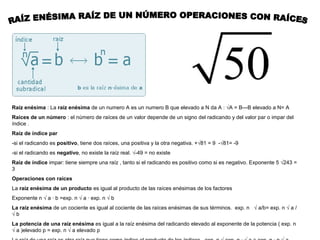 Raíz enésima : La raíz enésima de un numero A es un numero B que elevado a N da A : √A = B---B elevado a N= A
Raíces de un número : el número de raíces de un valor depende de un signo del radicando y del valor par o impar del
índice .
Raíz de índice par
-si el radicando es positivo, tiene dos raíces, una positiva y la otra negativa. +√81 = 9 -√81= -9
-si el radicando es negativo, no existe la raíz real. √-49 = no existe
Raíz de índice impar: tiene siempre una raíz , tanto si el radicando es positivo como si es negativo. Exponente 5 √243 =
3
Operaciones con raíces
La raíz enésima de un producto es igual al producto de las raíces enésimas de los factores
Exponente n √ a · b =exp. n √ a · exp. n √ b
La raíz enésima de un cociente es igual al cociente de las raíces enésimas de sus términos. exp. n √ a/b= exp. n √ a /
√b
La potencia de una raíz enésima es igual a la raíz enésima del radicando elevado al exponente de la potencia ( exp. n
√ a )elevado p = exp. n √ a elevado p
 