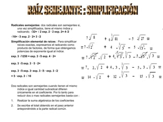 Radicales semejantes: dos radicales son semejantes si,
    una vez simplificados, tiene el mismo índice y
    radicando. √32= √ 2 exp. 2 · 2 exp. 2= 4√2
√18= √3 exp. 2 · 2= 3 √2
Simplificación elemental de raíces : Para simplificar
    raíces exactas, expresamos el radicando como
    producto de factores, de forma que obtengamos
    potencias de exponente igual al índice.
exp. 3 √1250 = exp. 3 √5 exp. 4 · 2=

exp. 3 √5 exp. 3 · 5 · 2=

exp. 3 √5 exp. 3· exp. 3 √5 · exp. 3 √2
= 5 · exp. 3 √ 10


Dos radicales son semejantes cuando tienen el mismo
     índice e igual cantidad subradical difieren
     únicamente en el coeficiente. Por lo tanto para
     reducir dos o mas radicales semejantes basta con :
1.   Realizar la suma algebraica de los coeficientes
2.   Se escribe el total obtenido en el paso anterior
     anteponiéndolo a la parte radical común.
 